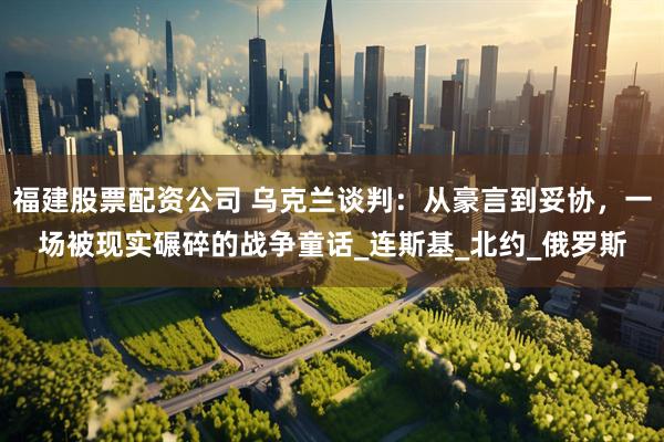 福建股票配资公司 乌克兰谈判：从豪言到妥协，一场被现实碾碎的战争童话_连斯基_北约_俄罗斯