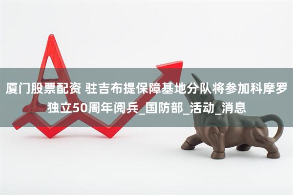 厦门股票配资 驻吉布提保障基地分队将参加科摩罗独立50周年阅兵_国防部_活动_消息