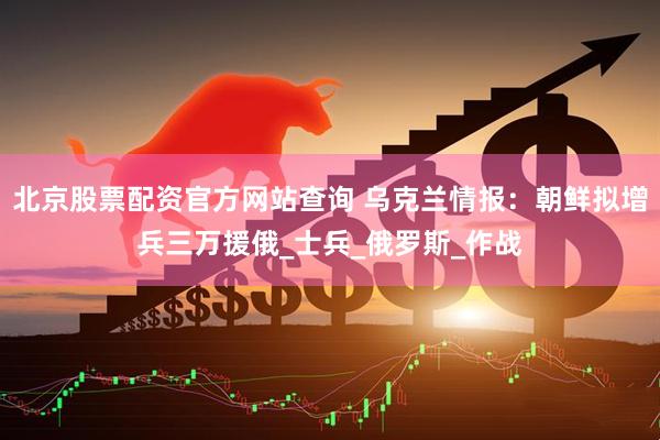 北京股票配资官方网站查询 乌克兰情报：朝鲜拟增兵三万援俄_士兵_俄罗斯_作战