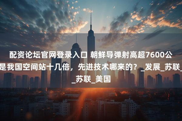 配资论坛官网登录入口 朝鲜导弹射高超7600公里，是我国空间站十几倍，先进技术哪来的？_发展_苏联_美国