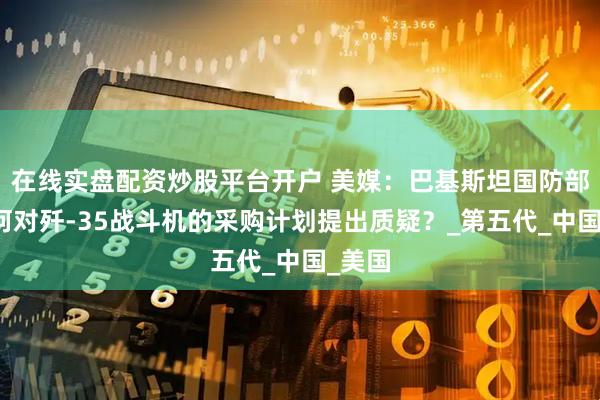 在线实盘配资炒股平台开户 美媒：巴基斯坦国防部长为何对歼-35战斗机的采购计划提出质疑？_第五代_中国_美国