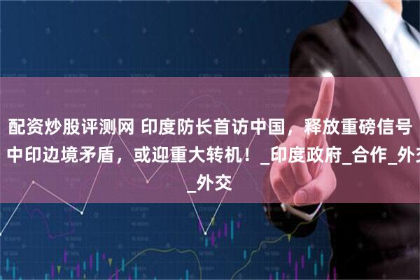 配资炒股评测网 印度防长首访中国，释放重磅信号，中印边境矛盾，或迎重大转机！_印度政府_合作_外交