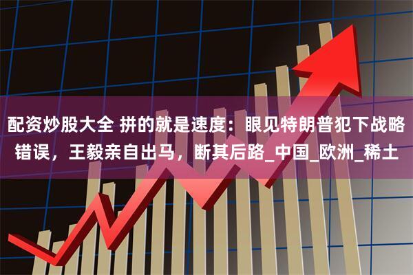 配资炒股大全 拼的就是速度：眼见特朗普犯下战略错误，王毅亲自出马，断其后路_中国_欧洲_稀土