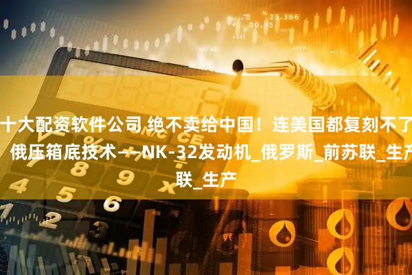 十大配资软件公司 绝不卖给中国！连美国都复刻不了，俄压箱底技术——NK-32发动机_俄罗斯_前苏联_生产