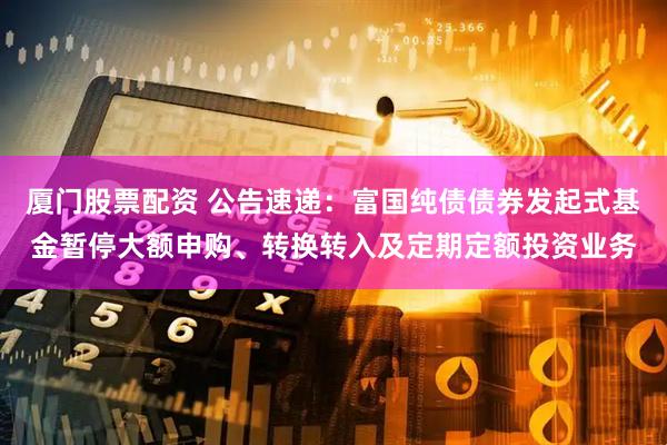 厦门股票配资 公告速递：富国纯债债券发起式基金暂停大额申购、转换转入及定期定额投资业务