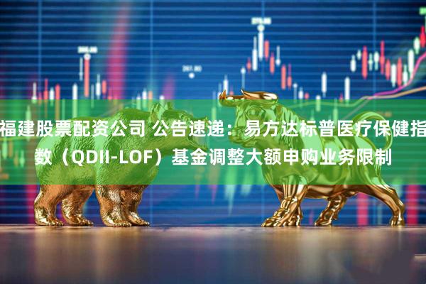 福建股票配资公司 公告速递：易方达标普医疗保健指数（QDII-LOF）基金调整大额申购业务限制