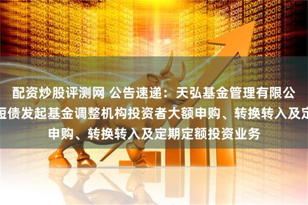 配资炒股评测网 公告速递：天弘基金管理有限公司关于天弘优利短债发起基金调整机构投资者大额申购、转换转入及定期定额投资业务