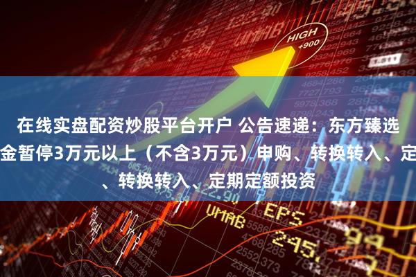 在线实盘配资炒股平台开户 公告速递：东方臻选纯债债券基金暂停3万元以上（不含3万元）申购、转换转入、定期定额投资