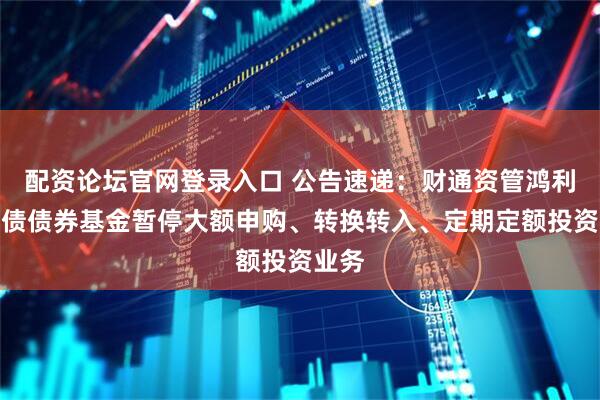 配资论坛官网登录入口 公告速递：财通资管鸿利中短债债券基金暂停大额申购、转换转入、定期定额投资业务