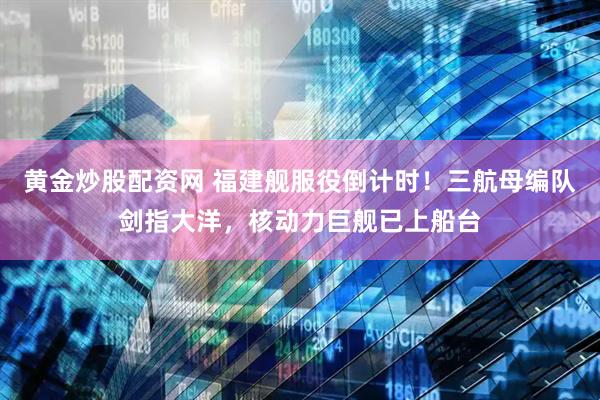 黄金炒股配资网 福建舰服役倒计时！三航母编队剑指大洋，核动力巨舰已上船台