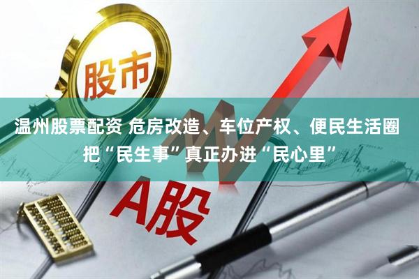 温州股票配资 危房改造、车位产权、便民生活圈 把“民生事”真正办进“民心里”
