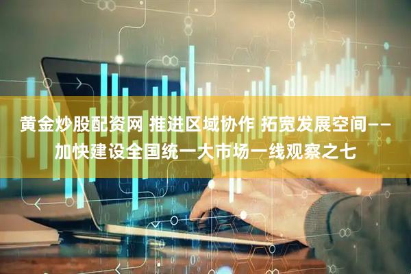 黄金炒股配资网 推进区域协作 拓宽发展空间——加快建设全国统一大市场一线观察之七