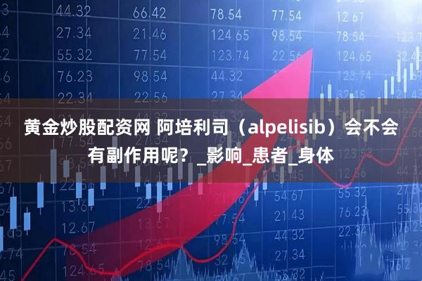 黄金炒股配资网 阿培利司（alpelisib）会不会有副作用呢？_影响_患者_身体