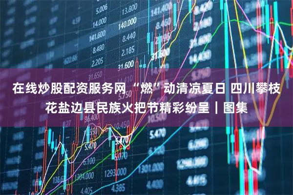 在线炒股配资服务网 “燃”动清凉夏日 四川攀枝花盐边县民族火把节精彩纷呈｜图集
