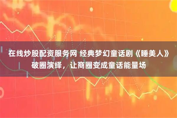 在线炒股配资服务网 经典梦幻童话剧《睡美人》破圈演绎，让商圈变成童话能量场