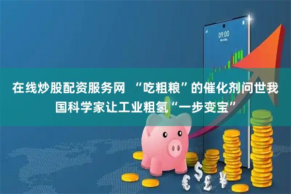 在线炒股配资服务网  “吃粗粮”的催化剂问世我国科学家让工业粗氢“一步变宝”