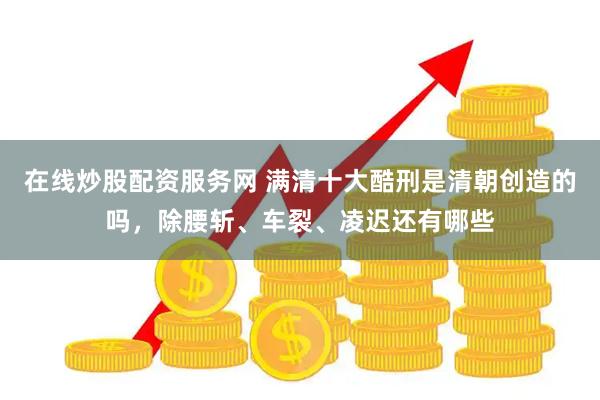 在线炒股配资服务网 满清十大酷刑是清朝创造的吗，除腰斩、车裂、凌迟还有哪些