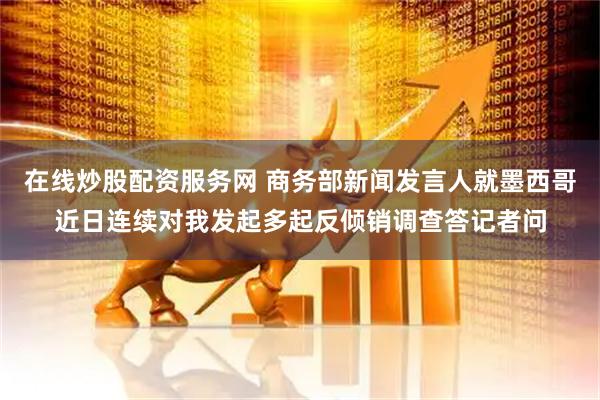 在线炒股配资服务网 商务部新闻发言人就墨西哥近日连续对我发起多起反倾销调查答记者问