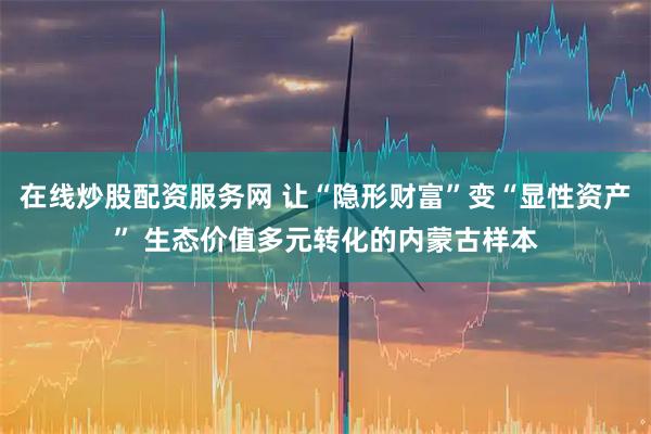 在线炒股配资服务网 让“隐形财富”变“显性资产” 生态价值多元转化的内蒙古样本