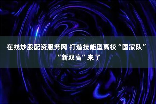 在线炒股配资服务网 打造技能型高校“国家队” “新双高”来了