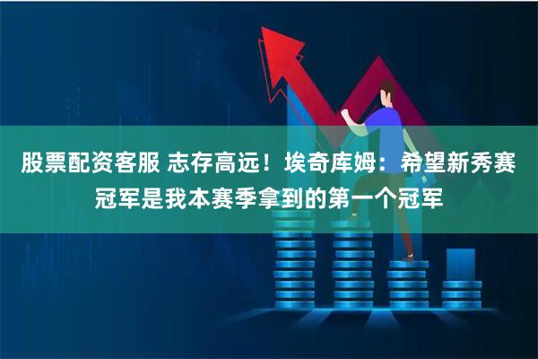 股票配资客服 志存高远！埃奇库姆：希望新秀赛冠军是我本赛季拿到的第一个冠军